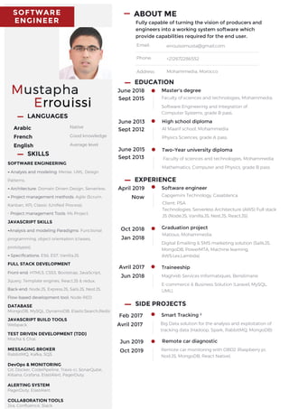 SOFTWARE
ENGINEER
Mustapha
Errouissi
LANGUAGES
Arabic
French
English
Native
Good knowledge
Average level
ABOUT ME
Fully capable of turning the vision of producers and
engineers into a working system software which
provide capabilities required for the end user.
Email:
Phone:
Address:
errouissimusta@gmail.com
+212672286552
Mohammedia, Morocco
June 2018
Sept 2015
Master's degree
Faculty of sciences and technologies, Mohammedia
Software Engineering and Integration of
Computer Systems, grade B pass.
June 2015
Sept 2013
Two-Year university diploma
Faculty of sciences and technologies, Mohammedia
Mathematics, Computer and Physics, grade B pass.
EDUCATION
June 2013
Sept 2012
High school diploma
Al Maarif school, Mohammedia
Physics Sciences, grade A pass.
April 2019
Now
Software engineer
Capgemini Technology, Casablanca.
Client: PSA
Technologies: Serverless Architecture (AWS) Full stack
JS (Node.JS, Vanilla.JS, Nest.JS, React.JS).
EXPERIENCE
Oct 2018
Jan 2018
Graduation project
Avril 2017
Jun 2018
Traineeship
Maghreb Services Informatiques, Benslimane
E-commerce & Business Solution (Laravel, MySQL,
UML).
SIDE PROJECTS
Feb 2017
Avril 2017
Smart Tracking ²
Big Data solution for the analysis and exploitation of
tracking data (Hadoop, Spark, RabbitMQ, MongoDB)
SOFTWARE ENGINEERING
- Analysis and modeling: Merise, UML, Design
Patterns.
- Architecture: Domain Driven Design, Serverless.
- Project management methods: Agile (Scrum,
Kanban, XP), Classic (Unified Process).
- Project management Tools: Ms Project.
JAVASCRIPT SKILLS
-Analysis and modeling Paradigms: Functional
programming, object orientation (classes,
prototypes).
- Specifications: ES6, ES7, Vanilla.JS.
FULL STACK DEVELOPMENT
Front-end: HTML5, CSS3, Bootstrap, JavaScript,
Jquery, Template engines, React.JS & redux.
Back-end: Node.JS, Express.JS, Sails.JS, Nest.JS.
Flow-based development tool: Node-RED.
DATABASE
MongoDB, MySQL, DynamoDB, ElasticSearch,Redis
JAVASCRIPT BUILD TOOLS
Webpack.
TEST DRIVEN DEVELOPMENT (TDD)
Mocha & Chai.
MESSAGING BROKER
RabbitMQ, Kafka, SQS.
DevOps & MONITORING
Git, Docker, CodePipeline, Travis-ci, SonarQube,
Kibana, Grafana, ElastAlert, PagerDuty.
ALERTING SYSTEM
PagerDuty, ElastAlert.
COLLABORATION TOOLS
Jira, Confluence, Slack.
SKILLS
Matious, Mohammedia.
Digital Emailing & SMS marketing solution (Sails.JS,
MongoDB, PowerMTA, Machine learning,
AWS:Lex,Lambda)
Jun 2019
Oct 2019
Remote car diagnostic
Remote car monitoring with OBD2 (Raspberry pi,
Nod.JS, MongoDB, React Native).
 