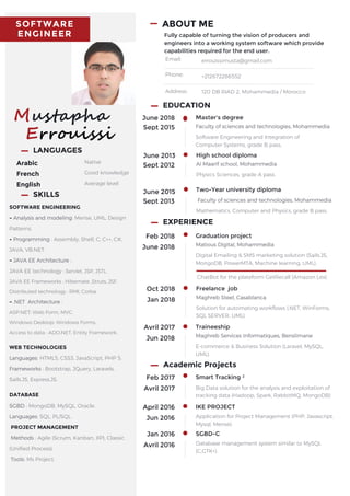 SOFTWARE
ENGINEER
Mustapha
Errouissi
LANGUAGES
Arabic
French
English
Native
Good knowledge
Average level
ABOUT ME
Fully capable of turning the vision of producers and
engineers into a working system software which provide
capabilities required for the end user.
Email:
Phone:
Address:
errouissimusta@gmail.com
+212672286552
120 DB RIAD 2, Mohammedia / Morocco
June 2018
Sept 2015
Master's degree
Faculty of sciences and technologies, Mohammedia
Software Engineering and Integration of
Computer Systems, grade B pass.
June 2015
Sept 2013
Two-Year university diploma
Faculty of sciences and technologies, Mohammedia
Mathematics, Computer and Physics, grade B pass.
EDUCATION
June 2013
Sept 2012
High school diploma
Al Maarif school, Mohammedia
Physics Sciences, grade A pass.
Feb 2018
June 2018
Graduation project
Matious Digital, Mohammedia
Digital Emailing & SMS marketing solution (Sails.JS,
MongoDB, PowerMTA, Machine learning, UML).
EXPERIENCE
ChatBot for the plateform GetRecall (Amazon Lex)
Oct 2018
Jan 2018
Freelance job
Maghreb Steel, Casablanca
Solution for automating workflows (.NET, WinForms,
SQL SERVER, UML).
Avril 2017
Jun 2018
Traineeship
Maghreb Services Informatiques, Benslimane
E-commerce & Business Solution (Laravel, MySQL,
UML).
Academic Projects
Feb 2017
Avril 2017
Smart Tracking ²
Big Data solution for the analysis and exploitation of
tracking data (Hadoop, Spark, RabbitMQ, MongoDB)
April 2016
Jun 2016
IKE PROJECT
Application for Project Management (PHP, Javascript,
Mysql, Merise).
Jan 2016
Avril 2016
SGBD-C
Database management system similar to MySQL
(C,GTK+).
SOFTWARE ENGINEERING
- Analysis and modeling: Merise, UML, Design
Patterns.
- Programming : Assembly, Shell, C, C++, C#,
JAVA, VB.NET.
- JAVA EE Architecture :
JAVA EE technology : Servlet, JSP, JSTL.
JAVA EE Frameworks : Hibernate ,Struts, JSF.
Distributed technology : RMI, Corba.
- .NET Architecture :
ASP.NET: Web Form, MVC.
Windows Desktop: Windows Forms.
Access to data : ADO.NET, Entity Framework.
WEB TECHNOLOGIES
Languages: HTML5, CSS3, JavaScript, PHP 5.
Frameworks : Bootstrap, JQuery, Laravels,
Sails.JS, Express.JS.
DATABASE
SGBD : MongoDB, MySQL, Oracle.
Languages: SQL, PL/SQL.
PROJECT MANAGEMENT
Methods : Agile (Scrum, Kanban, XP), Classic
(Unified Process).
Tools: Ms Project.
SKILLS
 