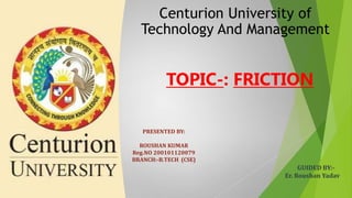 Centurion University of
Technology And Management
TOPIC-: FRICTION
PRESENTED BY:
ROUSHAN KUMAR
Reg.NO 200101120079
BRANCH:-B.TECH (CSE)
GUIDED BY:-
Er. Roushan Yadav
 