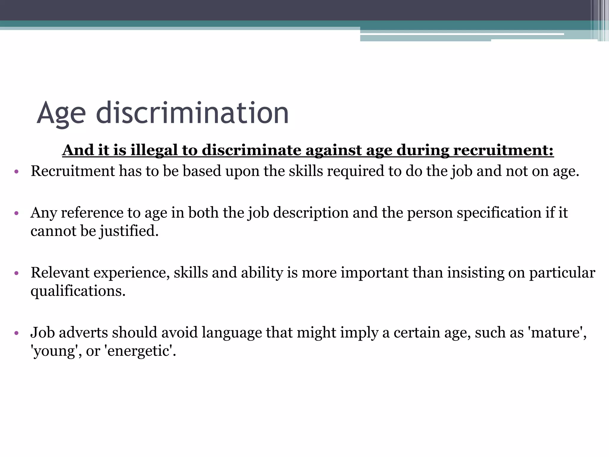 Age discriminationAnd it is illegal to discriminate against age during recruitment: Recruitment has to be based upon the skills required to do the job and not on age.Any reference to age in both the job description and the person specification if it cannot be justified. Relevant experience, skills and ability is more important than insisting on particular qualifications. Job adverts should avoid language that might imply a certain age, such as 'mature', 'young', or 'energetic'.  
