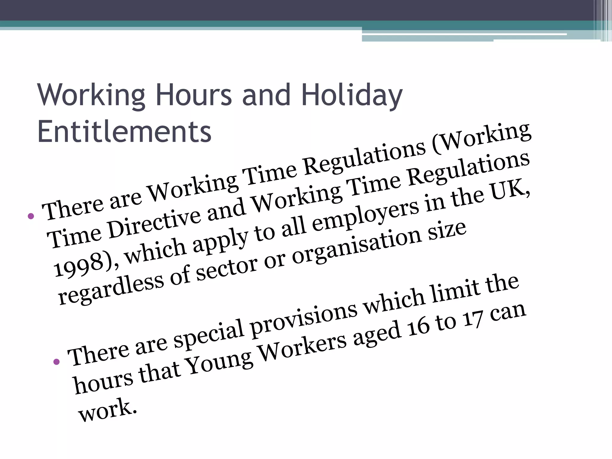 Working Hours and Holiday EntitlementsThere are Working Time Regulations (Working Time Directive and Working Time Regulations 1998), which apply to all employers in the UK, regardless of sector or organisation sizeThere are special provisions which limit the hours that Young Workers aged 16 to 17 can work. 