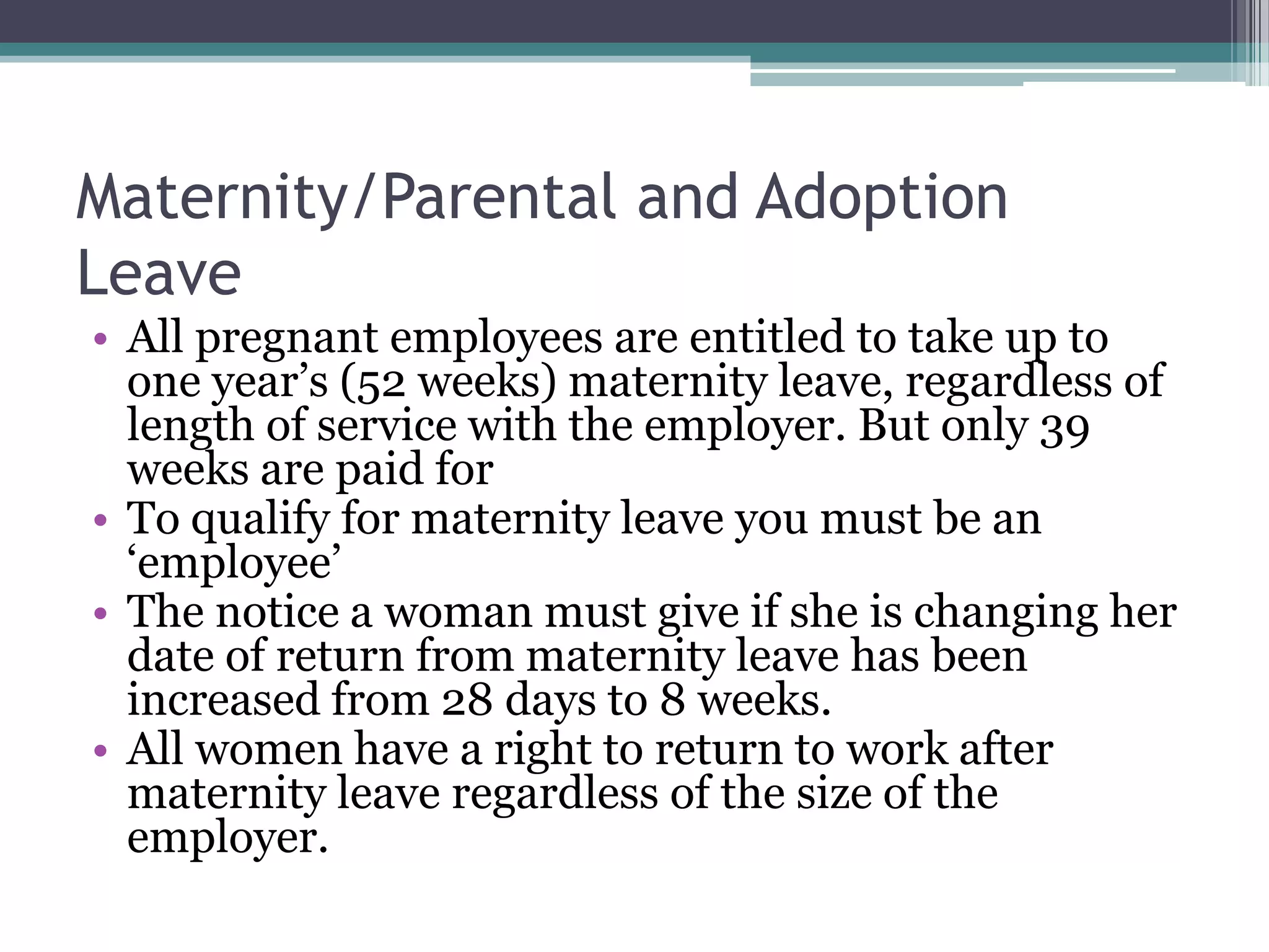 Maternity/Parental and Adoption LeaveAll pregnant employees are entitled to take up to one year’s (52 weeks) maternity leave, regardless of length of service with the employer. But only 39 weeks are paid forTo qualify for maternity leave you must be an ‘employee’The notice a woman must give if she is changing her date of return from maternity leave has been increased from 28 days to 8 weeks.All women have a right to return to work after maternity leave regardless of the size of the employer.