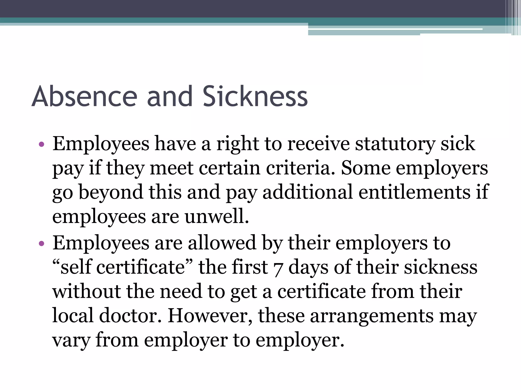 Absence and Sickness Employees have a right to receive statutory sick pay if they meet certain criteria. Some employers go beyond this and pay additional entitlements if employees are unwell. Employees are allowed by their employers to “self certificate” the first 7 days of their sickness without the need to get a certificate from their local doctor. However, these arrangements may vary from employer to employer.