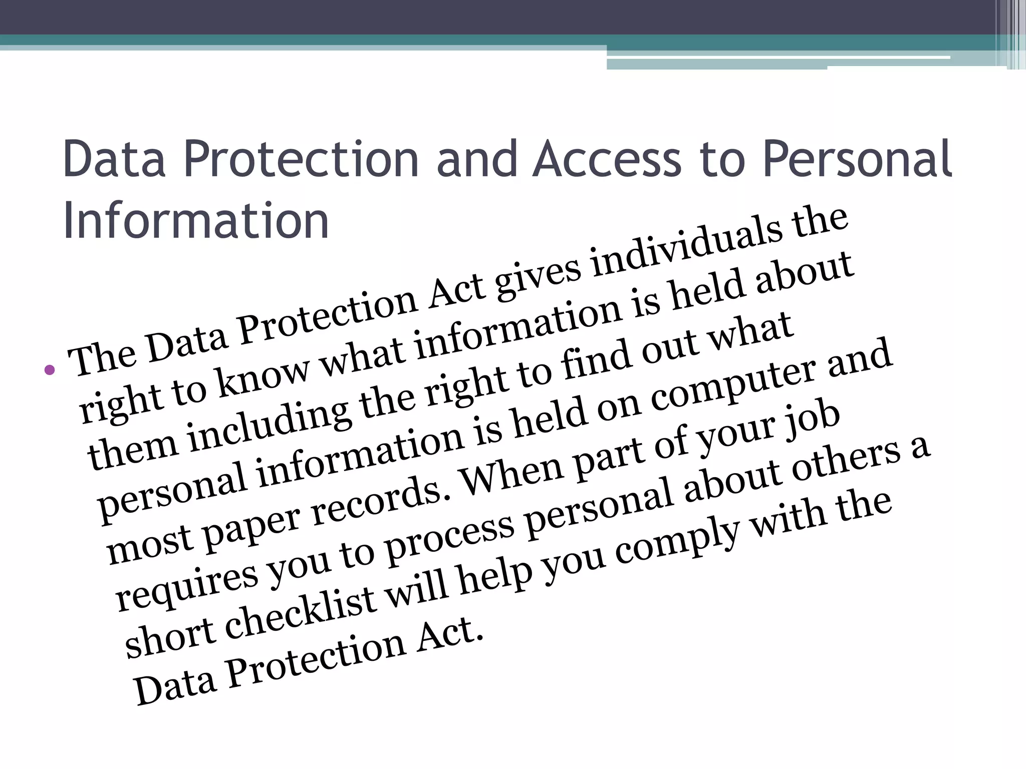 Data Protection and Access to Personal Information The Data Protection Act gives individuals the right to know what information is held about them including the right to find out what personal information is held on computer and most paper records. When part of your job requires you to process personal about others a short checklist will help you comply with the Data Protection Act. 