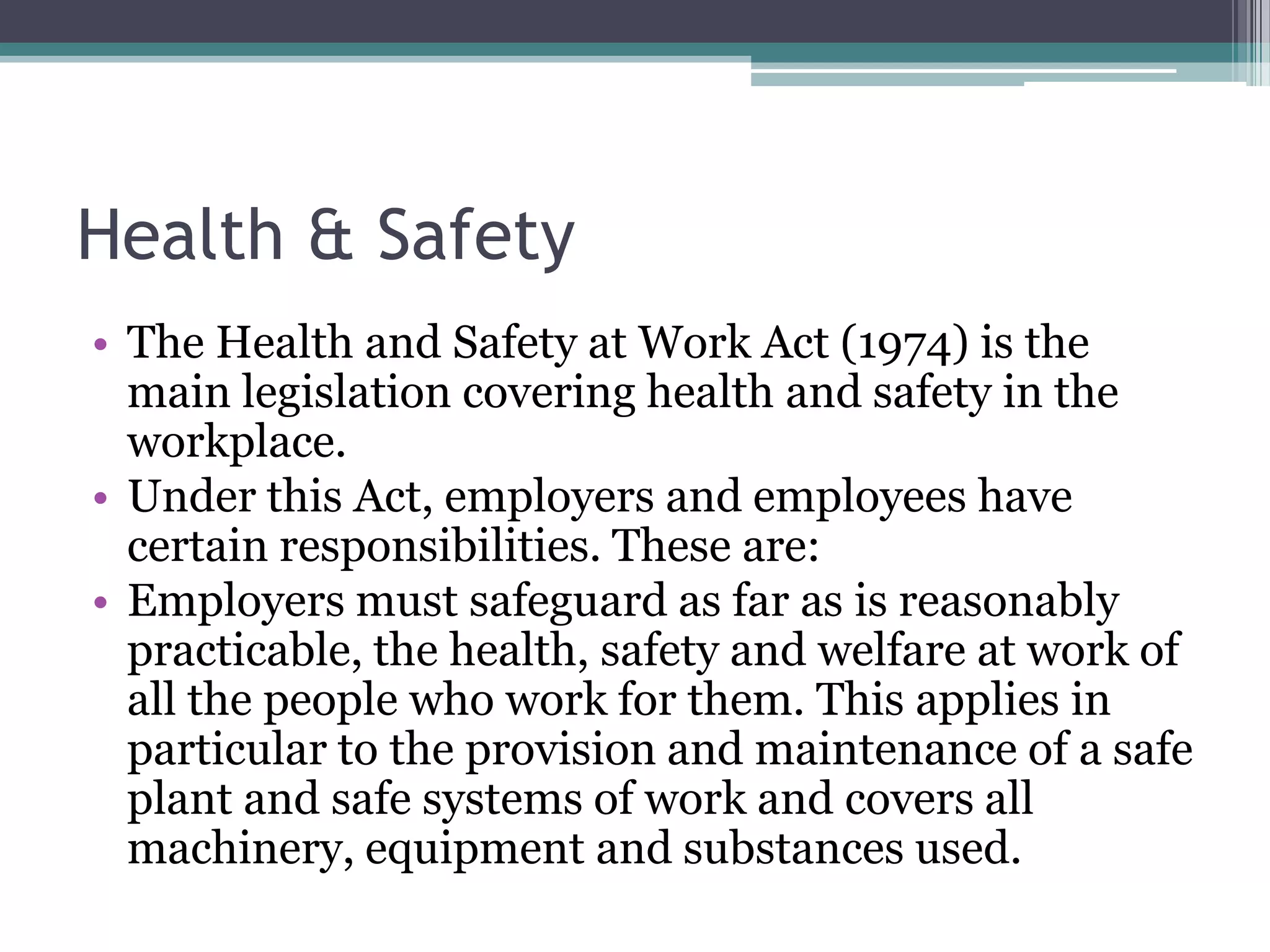Health & Safety The Health and Safety at Work Act (1974) is the main legislation covering health and safety in the workplace. Under this Act, employers and employees have certain responsibilities. These are: Employers must safeguard as far as is reasonably practicable, the health, safety and welfare at work of all the people who work for them. This applies in particular to the provision and maintenance of a safe plant and safe systems of work and covers all machinery, equipment and substances used. 