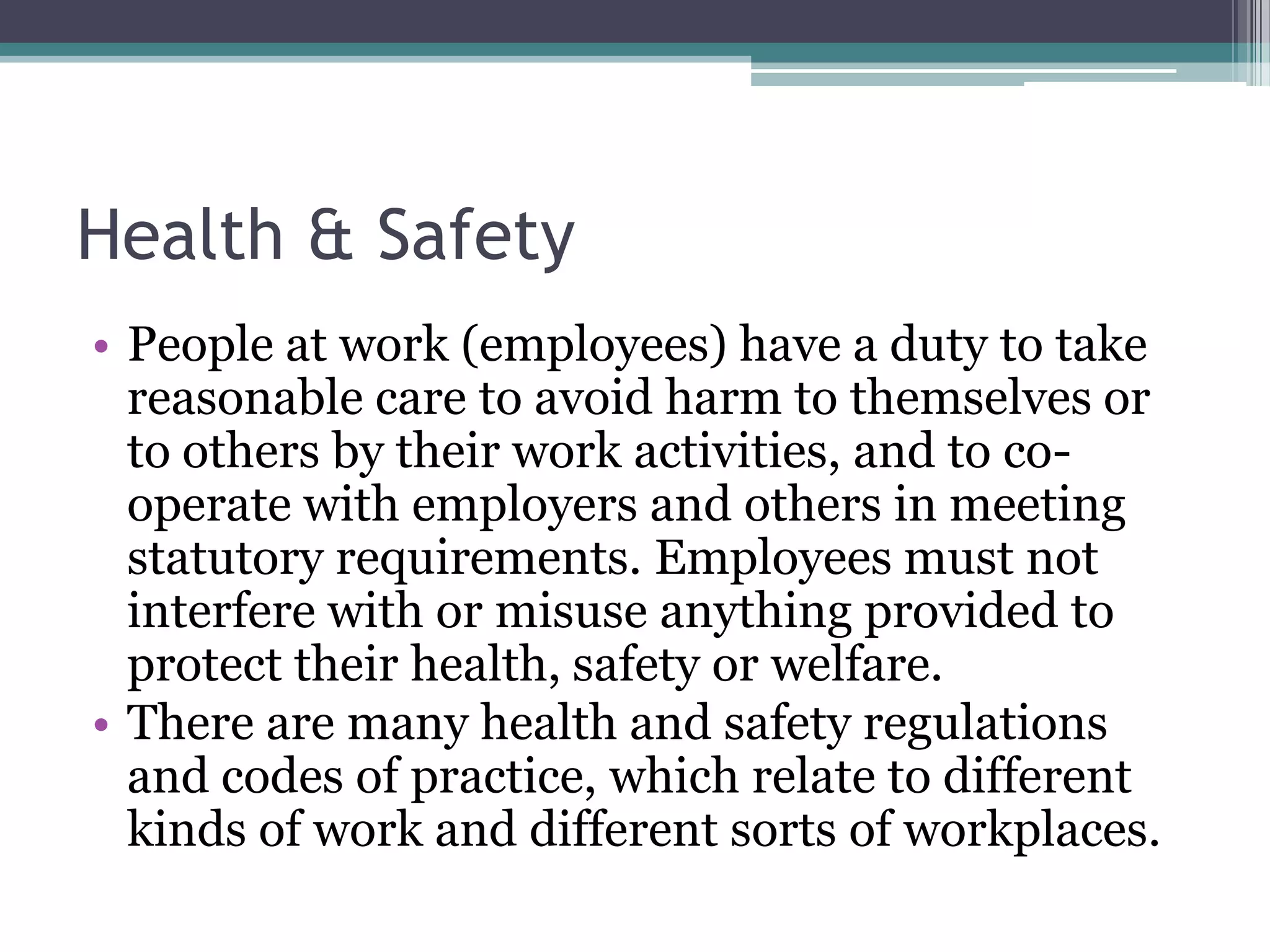 Health & Safety People at work (employees) have a duty to take reasonable care to avoid harm to themselves or to others by their work activities, and to co-operate with employers and others in meeting statutory requirements. Employees must not interfere with or misuse anything provided to protect their health, safety or welfare. There are many health and safety regulations and codes of practice, which relate to different kinds of work and different sorts of workplaces. 