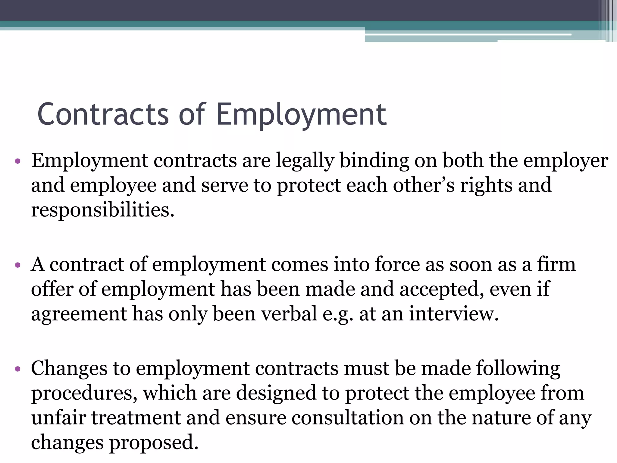 Contracts of Employment Employment contracts are legally binding on both the employer and employee and serve to protect each other’s rights and responsibilities. A contract of employment comes into force as soon as a firm offer of employment has been made and accepted, even if agreement has only been verbal e.g. at an interview. Changes to employment contracts must be made following procedures, which are designed to protect the employee from unfair treatment and ensure consultation on the nature of any changes proposed. 