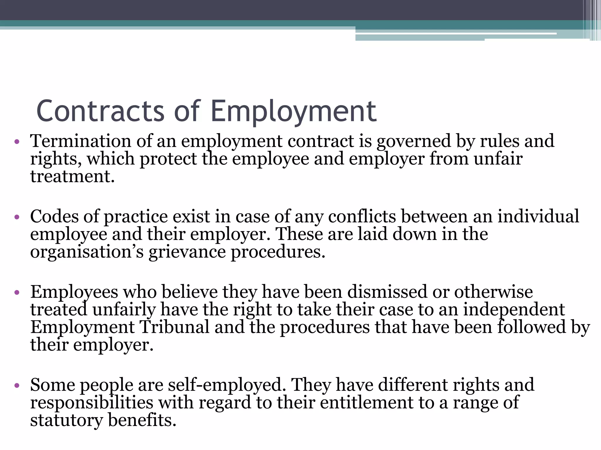 Contracts of Employment Termination of an employment contract is governed by rules and rights, which protect the employee and employer from unfair treatment. Codes of practice exist in case of any conflicts between an individual employee and their employer. These are laid down in the organisation’s grievance procedures. Employees who believe they have been dismissed or otherwise treated unfairly have the right to take their case to an independent Employment Tribunal and the procedures that have been followed by their employer. Some people are self-employed. They have different rights and responsibilities with regard to their entitlement to a range of statutory benefits. 