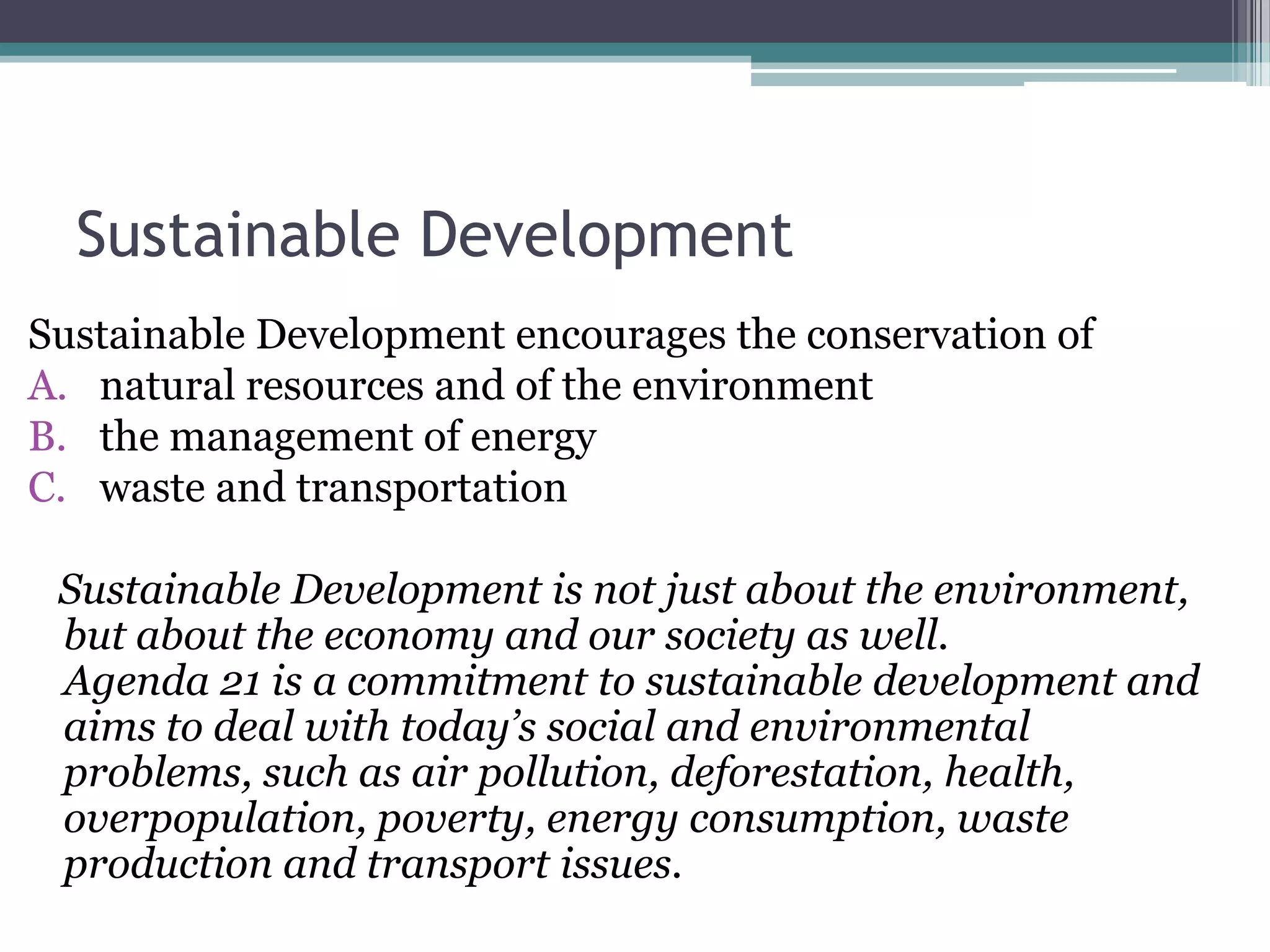 Sustainable Development Sustainable Development encourages the conservation of natural resources and of the environment  the management of energy waste and transportation     Sustainable Development is not just about the environment,but about the economy and our society as well. Agenda 21 is a commitment to sustainable development andaims to deal with today’s social and environmentalproblems, such as air pollution, deforestation, health,overpopulation, poverty, energy consumption, wasteproduction and transport issues.