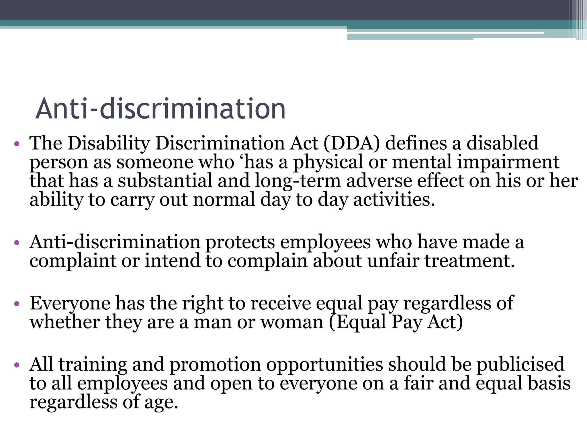 Anti-discriminationThe Disability Discrimination Act (DDA) defines a disabled person as someone who ‘has a physical or mental impairment that has a substantial and long-term adverse effect on his or her ability to carry out normal day to day activities. Anti-discrimination protects employees who have made a complaint or intend to complain about unfair treatment. Everyone has the right to receive equal pay regardless of whether they are a man or woman (Equal Pay Act) All training and promotion opportunities should be publicised to all employees and open to everyone on a fair and equal basis regardless of age. 