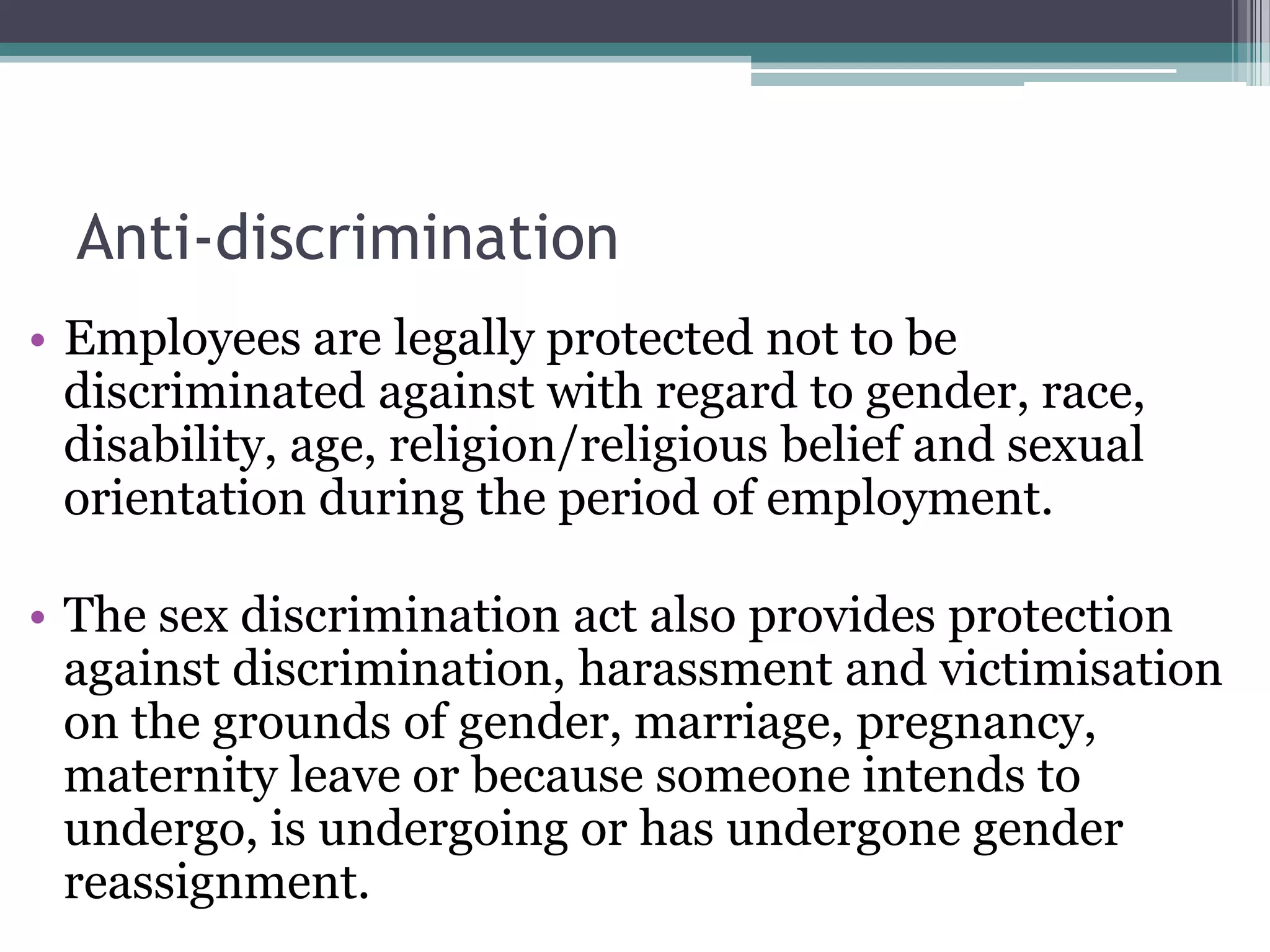 Anti-discriminationEmployees are legally protected not to be discriminated against with regard to gender, race, disability, age, religion/religious belief and sexual orientation during the period of employment. The sex discrimination act also provides protection against discrimination, harassment and victimisation on the grounds of gender, marriage, pregnancy, maternity leave or because someone intends to undergo, is undergoing or has undergone gender reassignment. 
