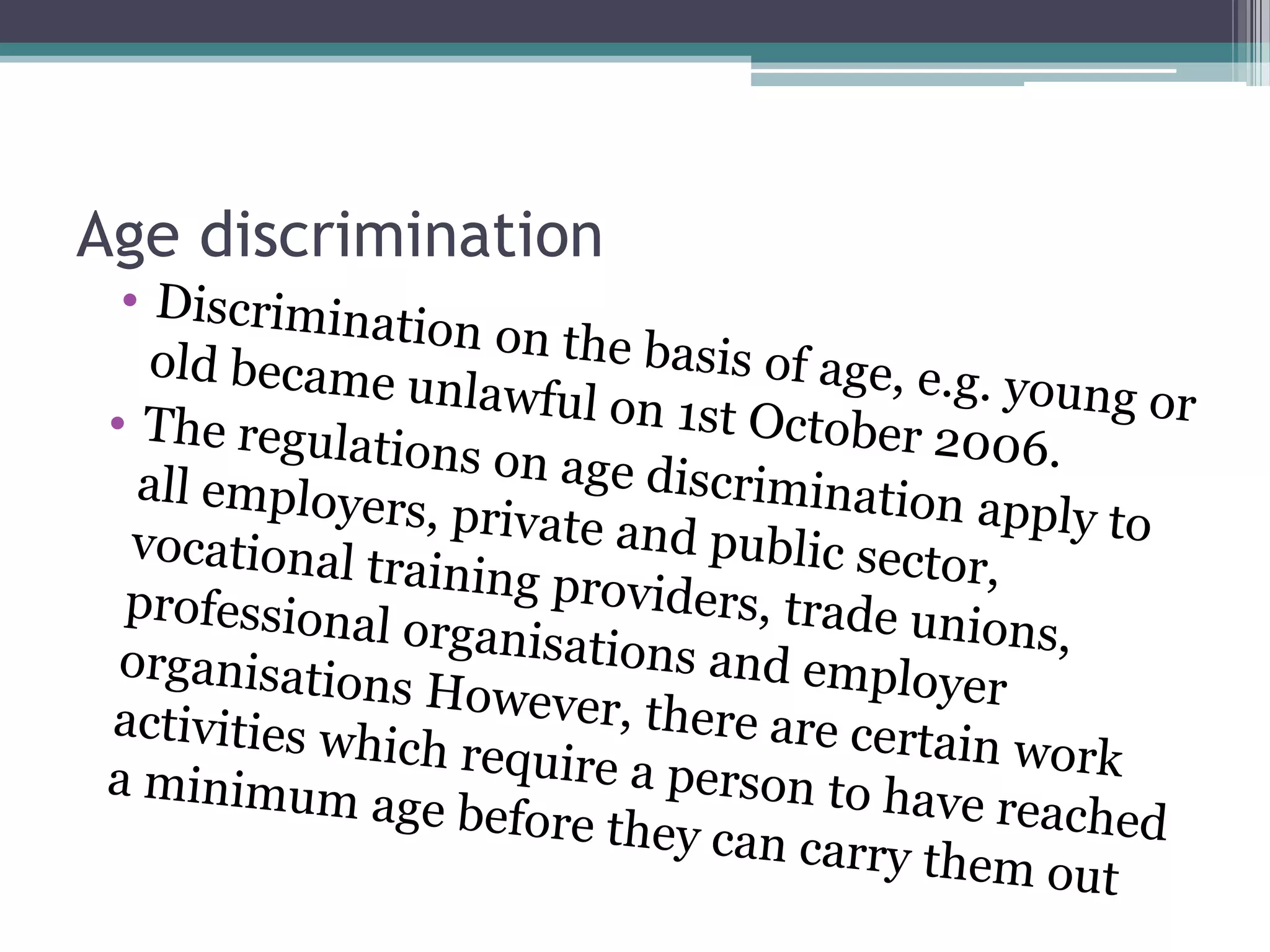 Age discriminationDiscrimination on the basis of age, e.g. young or old became unlawful on 1st October 2006. The regulations on age discrimination apply to all employers, private and public sector, vocational training providers, trade unions, professional organisations and employer organisations However, there are certain work activities which require a person to have reached a minimum age before they can carry them out