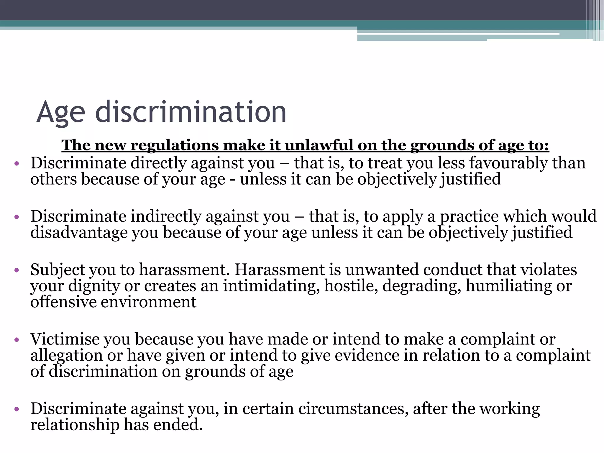 Age discriminationThe new regulations make it unlawful on the grounds of age to: Discriminate directly against you – that is, to treat you less favourably than others because of your age - unless it can be objectively justifiedDiscriminate indirectly against you – that is, to apply a practice which would disadvantage you because of your age unless it can be objectively justified Subject you to harassment. Harassment is unwanted conduct that violates your dignity or creates an intimidating, hostile, degrading, humiliating or offensive environment Victimise you because you have made or intend to make a complaint or allegation or have given or intend to give evidence in relation to a complaint of discrimination on grounds of age Discriminate against you, in certain circumstances, after the working relationship has ended. 