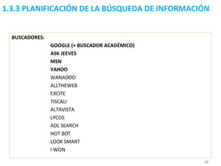 1.3.3 PLANIFICACIÓN DE LA BÚSQUEDA DE INFORMACIÓN  BUSCADORES: GOOGLE (+ BUSCADOR ACADÉMICO) ASK JEEVES  MSN YAHOO  WANADOO ALLTHEWEB EXCITE TISCALI ALTAVISTA LYCOS AOL SEARCH HOT BOT LOOK SMART I WON 