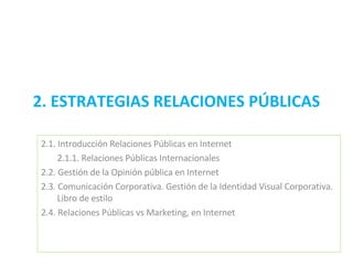 2. ESTRATEGIAS RELACIONES PÚBLICAS 2.1. Introducción Relaciones Públicas en Internet  2.1.1. Relaciones Públicas Internacionales  2.2. Gestión de la Opinión pública en Internet  2.3. Comunicación Corporativa. Gestión de la Identidad Visual Corporativa. Libro de estilo  2.4. Relaciones Públicas vs Marketing, en Internet 