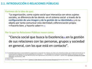2.1. INTRODUCCIÓN E-RELACIONES PÚBLICAS Partimos de la idea de que: “ La organización, como sujeto social que interactúa con otros sujetos sociales, se diferencia de los demás -en el sistema social- a través de la  configuración de una imagen y de la gestión de su Identidad [1 ] ;  y es su objeto por tanto comunicar esta identidad y diferenciación propia: <<hacerlo bien, y hacerlo saber>> [“2] Por lo que las Relaciones Públicas nacen como: “ Ciencia social que busca la Excelencia [3]   en la gestión de sus relaciones con las personas, grupos y sociedad en general, con los que está en contacto”. [1]  <<La  Identidad Corporativa  es la personalidad de la organización; la conjunción de su historia, de su ética y de su filosofía de trabajo, pero también está formada por los comportamientos cotidianos y las normas establecidas por la dirección.>>… <<La identidad sería el conjunto de características, valores y creencias con las que la organización se auto identifica y se auto diferencia de las otras organizaciones concurrentes en un mercado>>. Capriotti, Paul:  Planificación estratégica de la imagen corporativa , Ariel, Barcelona, 1999. [2]  Revilla (1970) [3]   James E. Grunig, Clarisa Grunig y D.M. Dozier  Excellence in Public Relations and Communication Management  Business & Economics - 1992  