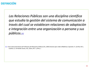 DEFINICIÓN Las Relaciones Públicas son una disciplina científica que estudia la gestión del sistema de comunicación a través del cual se establecen relaciones de adaptación e integración entre una organización o persona y sus públicos. [1] [1]   I Foro Interuniversitario de Profesores de Relaciones Públicas (Vic, 2003) Autores (por orden alfabético): Capriotti, P.; Carrillo, M.V.; Castillo, A.; Fernández Souto, A.B.; Otero, M.T. y Xifra, J. 