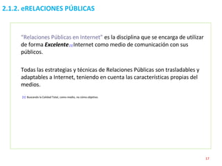 2.1.2. eRELACIONES PÚBLICAS “ Relaciones Públicas en Internet”  es la disciplina que se encarga de utilizar de forma   Excelente . [1]   Internet como medio de comunicación con sus públicos. Todas las estrategias y técnicas de Relaciones Públicas son trasladables y adaptables a Internet, teniendo en cuenta las características propias del medios.   [1]   Buscando la Calidad Total, como medio, no cómo objetivo. 