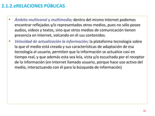 2.1.2.eRELACIONES PÚBLICAS Ámbito multicanal  y  multimedia;  dentro del mismo Internet podemos encontrar reflejados y/o representados otros medios, pues no sólo posee audios, videos y textos, sino que otros medios de comunicación tienen presencia en Internet, volcando en él sus contenidos. Velocidad de actualización la información;  la plataforma tecnología sobre la que el medio está creada y sus características de adaptación de esa tecnología al usuario, permiten que la información se actualice casi en tiempo real, y que además esta sea leía, vista y/o escuchada por el receptor de la información (en Internet llamado usuario, porque hace uso activo del medio, interactuando con él para la búsqueda de información) 