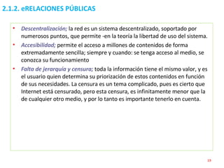 2.1.2. eRELACIONES PÚBLICAS Descentralización;   la red es un sistema descentralizado, soportado por numerosos puntos, que permite -en la teoría la libertad de uso del sistema. Accesibilidad;   permite el acceso a millones de contenidos de forma extremadamente sencilla; siempre y cuando: se tenga acceso al medio, se conozca su funcionamiento Falta de jerarquía y censura;   toda la información tiene el mismo valor, y es el usuario quien determina su priorización de estos contenidos en función de sus necesidades. La censura es un tema complicado, pues es cierto que Internet está censurado, pero esta censura, es infinitamente menor que la de cualquier otro medio, y por lo tanto es importante tenerlo en cuenta. 