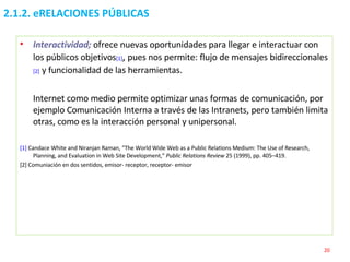 2.1.2. eRELACIONES PÚBLICAS Interactividad;   ofrece nuevas oportunidades para llegar e interactuar con los públicos objetivos [1] ,  pues nos permite: flujo de mensajes bidireccionales [2]   y funcionalidad de las herramientas. Internet como medio permite optimizar unas formas de comunicación, por ejemplo Comunicación Interna a través de las Intranets, pero también limita otras, como es la interacción personal y unipersonal. [1]  Candace White and Niranjan Raman, “The World Wide Web as a Public Relations Medium: The Use of Research, Planning, and Evaluation in Web Site Development,”  Public Relations Review  25 (1999), pp. 405–419. [2] Comuniación en dos sentidos, emisor- receptor, receptor- emisor 