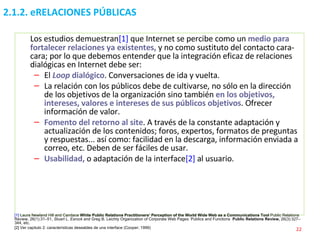 2.1.2. eRELACIONES PÚBLICAS Los estudios demuestran [1]  que Internet se percibe como un  medio para fortalecer relaciones ya existentes,  y no como sustituto del contacto cara-cara; por lo que debemos entender que la integración eficaz de relaciones dialógicas en Internet debe ser: El   Loop  dialógico . Conversaciones de ida y vuelta. La relación con los públicos debe de cultivarse, no sólo en la dirección de los objetivos de la organización sino también  en los objetivos, intereses, valores e intereses de sus públicos objetivos . Ofrecer información de valor. Fomento del retorno al site . A través de la constante adaptación y actualización de los contenidos; foros, expertos, formatos de preguntas y respuestas... así como: facilidad en la descarga, información enviada a correo, etc. Deben de ser fáciles de usar. Usabilidad,  o adaptación de la interface [2]  al usuario. [1]  Laura Newland Hill and Candace  White Public Relations Practitioners’ Perception of the World Wide Web as a Communications Tool  Public Relations Review, 26(1):31–51,  Stuart L. Esrock  and Greg B. Leichty Organization of Corporate Web Pages: Publics and Functions  Public Relations Review,  26(3):327–344, etc. [2] Ver capitulo 2: características deseables de una interface (Cooper; 1999) 