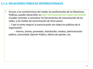 2.1.3. RELACIONES PÚBLICAS INTERNACIONALES  Gracias a las características del medio, los profesionales de las Relaciones Públicas, pueden desarrollar su  labor Internacional con mayor efectividad ,  al poder controlar y centralizar las herramientas de comunicación de las sedes, y los medios de comunicación de otros países.  …  Y por lo tanto mejorar la comunicación con todos los públicos de la organización. - Interno, cliente, proveedor, distribuidor, medios, administración pública, comunidad, Opinión Pública, líderes de opinión, etc. 