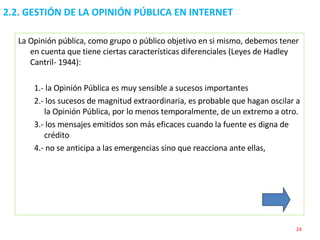 2.2. GESTIÓN DE LA OPINIÓN PÚBLICA EN INTERNET  La Opinión pública, como grupo o público objetivo en si mismo, debemos tener en cuenta que tiene ciertas características diferenciales (Leyes de Hadley Cantril- 1944): 1.- la Opinión Pública es muy sensible a sucesos importantes 2.- los sucesos de magnitud extraordinaria, es probable que hagan oscilar a la Opinión Pública, por lo menos temporalmente, de un extremo a otro. 3.- los mensajes emitidos son más eficaces cuando la fuente es digna de crédito 4.- no se anticipa a las emergencias sino que reacciona ante ellas, 