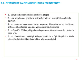 2.2. GESTIÓN DE LA OPINIÓN PÚBLICA EN INTERNET  5.- se funda básicamente en el interés propio 6.- una vez el amor propio se ve involucrado, es muy difícil cambiar la opinión. 7.- las personas son menos reacias a que sus líderes tomen las decisiones críticas, si han tenido algo que ver con dichas decisiones 8.- la Opinión Pública, al igual que la personal, tiene el color del deseo de cada uno. 9.- las dimensiones psicológicas importantes de la Opinión pública son la dirección, la intensidad, la amplitud y la profundidad. 