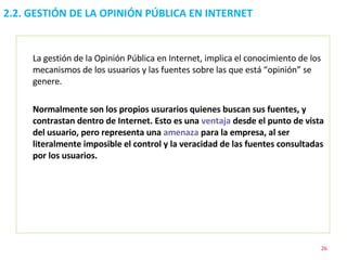 La gestión de la Opinión Pública en Internet, implica el conocimiento de los mecanismos de los usuarios y las fuentes sobre las que está “opinión” se genere. Normalmente son los propios usurarios quienes buscan sus fuentes, y contrastan dentro de Internet. Esto es una  ventaja  desde el punto de vista del usuario, pero representa una  amenaza  para la empresa, al ser literalmente imposible el control y la veracidad de las fuentes consultadas por los usuarios.   2.2. GESTIÓN DE LA OPINIÓN PÚBLICA EN INTERNET  