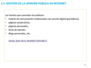 Las fuentes que consultan los públicos: medios de comunicación tradicionales con versión digital (periódicos),  páginas corporativas, páginas personales,  foros de opinión,  Blogs personales, etc. IGUAL QUE EN EL MUNDO OFFLINE!!! 2.2. GESTIÓN DE LA OPINIÓN PÚBLICA EN INTERNET  