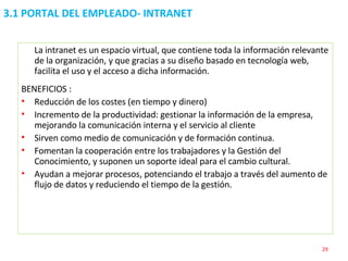 3.1 PORTAL DEL EMPLEADO- INTRANET La intranet es un espacio virtual, que contiene toda la información relevante de la organización, y que gracias a su diseño basado en tecnología web, facilita el uso y el acceso a dicha información. BENEFICIOS : Reducción de los costes (en tiempo y dinero) Incremento de la productividad: gestionar la información de la empresa, mejorando la comunicación interna y el servicio al cliente Sirven como medio de comunicación y de formación continua. Fomentan la cooperación entre los trabajadores y la Gestión del Conocimiento, y suponen un soporte ideal para el cambio cultural. Ayudan a mejorar procesos, potenciando el trabajo a través del aumento de flujo de datos y reduciendo el tiempo de la gestión. 