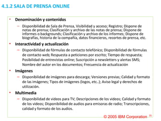 4.1.2 SALA DE PRENSA ONLINE Denominación y contenidos Disponibilidad de Sala de Prensa, Visibilidad y acceso; Registro; Dispone de notas de prensa; Clasificación y archivo de las notas de prensa; Dispone de informes o backgrounds; Clasificación y archivo de los informes; Dispone de biografías, historia de la compañía, datos financieros, recortes de prensa, etc. Interactividad y actualización Disponibilidad de fórmulas de contacto telefónico; Disponibilidad de fórmulas de contacto web; Respuesta a peticiones por escrito; Tiempo de respuesta; Posibilidad de entrevistas online; Suscripción a newsletters y alertas SMS; Nombre del autor en los documentos; Frecuencia de actualización Imágenes Disponibilidad de imágenes para descarga; Versiones previas; Calidad y formato de las imágenes; Tipos de imágenes (logos, etc..); Aviso legal y derechos de utilización. Multimedia Disponibilidad de videos para TV; Descripciones de los videos; Calidad y formato de los videos; Disponibilidad de audios para emisoras de radio; Transcripciones, calidad y formato de los audios. © 2005 IBM Corporation 