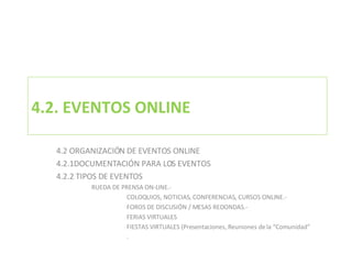 4.2. EVENTOS ONLINE 4.2 ORGANIZACIÓN DE EVENTOS ONLINE 4.2.1DOCUMENTACIÓN PARA LOS EVENTOS 4.2.2 TIPOS DE EVENTOS RUEDA DE PRENSA ON-LINE.- COLOQUIOS, NOTICIAS, CONFERENCIAS, CURSOS ONLINE.- FOROS DE DISCUSIÓN / MESAS REDONDAS.- FERIAS VIRTUALES FIESTAS VIRTUALES (Presentaciones, Reuniones de la “Comunidad” . 