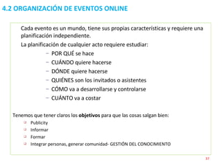 4.2 ORGANIZACIÓN DE EVENTOS ONLINE Cada evento es un mundo, tiene sus propias características y requiere una planificación independiente.  La planificación de cualquier acto requiere estudiar: POR QUÉ se hace CUÁNDO quiere hacerse DÓNDE quiere hacerse QUIÉNES son los invitados o asistentes CÓMO va a desarrollarse y controlarse CUÁNTO va a costar Tenemos que tener claros los  objetivos  para que las cosas salgan bien: Publicity Informar Formar Integrar personas, generar comunidad- GESTIÓN DEL CONOCIMIENTO 