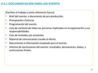 4.2.1 DOCUMENTACIÓN PARA LOS EVENTO (Facilitar el trabajo y como referencia futura) Brief del evento, o documento de pre-producción.  Presupuesto y facturas Programación del evento Lista de contacto de todas las personas implicadas en la organización y sus responsabilidades. Lista de invitados y/o asistentes Material de comunicación creado al efecto. Documentos o información empleada para el evento. Informe de conclusiones del evento: resultados, desviaciones, éxitos, y conclusiones finales. 
