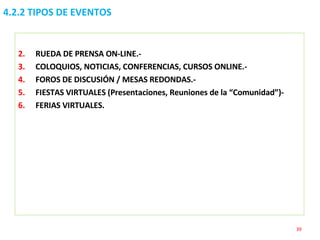 4.2.2 TIPOS DE EVENTOS RUEDA DE PRENSA ON-LINE.- COLOQUIOS, NOTICIAS, CONFERENCIAS, CURSOS ONLINE.- FOROS DE DISCUSIÓN / MESAS REDONDAS.- FIESTAS VIRTUALES (Presentaciones, Reuniones de la “Comunidad”)- FERIAS VIRTUALES. 