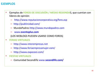 EJEMPLOS Ejemplos de  FOROS DE DISCUSIÓN / MESAS REDONDA S, que cuentan con líderes de opinión: http://www.reputacioncorporativa.org/foro.asp   http://publircidad.com/   MundoPadres  http://www.mundopadres.com www. eventoplus .com   (LOS WEBLOGS PUEDEN USARSE COMO FOROS) FERIAS VIRTUALES http://www.interempresas.net   http://www.feriaempresamujer.com/   http://www.expoceei.com/   FIESTAS VIRTUALES Comunidad Secondlife  www. secondlife .com/   