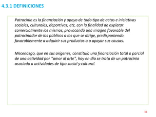 4.3.1 DEFINICIONES Patrocinio es la financiación y apoyo de todo tipo de actos e iniciativas sociales, culturales, deportivas, etc, con la finalidad de explotar comercialmente los mismos, provocando una imagen favorable del patrocinador de los públicos a los que se dirige, predisponiendo favorablemente a adquirir sus productos o a apoyar sus causas . Mecenazgo, que en sus orígenes, constituía una financiación total o parcial de una actividad por “amor al arte”, hoy en día se trata de un patrocinio asociado a actividades de tipo social y cultural. 