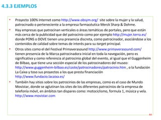 4.3.3 EJEMPLOS Proyecto 100% Internet como  http://www.obsym.org/   site sobre la mujer y la salud, patrocinado o perteneciente a la empresa farmacéutica Merck Sharp & Dohme. Hay empresas que patrocinan verticales o áreas temáticas de portales, pero que están más cerca de la publicidad que del patrocinio como por ejemplo  http://mujer.terra.es/   donde PONS o DOVE tienen una presencia discreta, como patrocinador, asociándose a los contenidos de calidad sobre temas de interés para su  target  principal. Otros sites como el del Festival Primaverasound  http://www.primaverasound.com/  tienen presencia de la Marca patrocinadora inicial en toda la navegación, pero es significativa y como referencia al patrocinio global del evento, al igual que el Guggenheim de Bilbao, que tiene una sección especial de los patrocinadores del museo:  http://www.guggenheim-bilbao.es/caste/patrocinadores/patrocinio.htm  , o la fundación La Caixa y toso sus proyectos a los que presta financiación  http://www.fundacio.lacaixa.es/   También hay sitios sobre los patrocinios de las empresas, como es el caso de Mundo Movistar, donde se aglutinan los sites de los diferentes patrocinios de la empresa de telefonía móvil, en ámbitos tan dispares como: motociclismo, formula 1, música y vela.  http://www.movistar.com 
