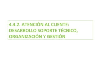 4.4.2. ATENCIÓN AL CLIENTE: DESARROLLO SOPORTE TÉCNICO, ORGANIZACIÓN Y GESTIÓN  