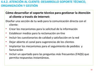 4.4.2. ATENCIÓN AL CLIENTE: DESARROLLO SOPORTE TÉCNICO, ORGANIZACIÓN Y GESTIÓN  Cómo desarrollar el soporte técnico para gestionar la Atención al cliente a través de Internet: Diseñar una sección de tu web para la comunicación directa con el cliente: Crear los mecanismos para la solicitud de la información Establecer medios para la reclamación on-line Incluir los cuestionarios de calidad y satisfacción en la red Dejar abierto el canal para sugerencias de los clientes Implantar los mecanismos para el seguimiento de pedidos  y facturación Incluir un apartado para las preguntas más frecuentes (FAQS) que permita respuestas instantáneas. 