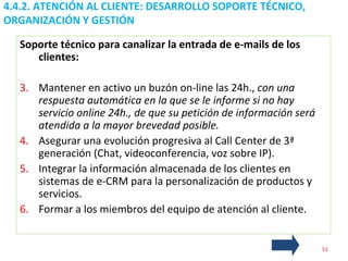 4.4.2. ATENCIÓN AL CLIENTE: DESARROLLO SOPORTE TÉCNICO, ORGANIZACIÓN Y GESTIÓN  Soporte técnico para canalizar la entrada de e-mails de los clientes: Mantener en activo un buzón on-line las 24h.,  con una respuesta automática en la que se le informe si no hay servicio online 24h., de que su petición de información será atendida a la mayor brevedad posible. Asegurar una evolución progresiva al Call Center de 3ª generación (Chat, videoconferencia, voz sobre IP). Integrar la información almacenada de los clientes en sistemas de e-CRM para la personalización de productos y servicios. Formar a los miembros del equipo de atención al cliente. 