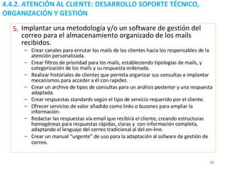 4.4.2. ATENCIÓN AL CLIENTE: DESARROLLO SOPORTE TÉCNICO, ORGANIZACIÓN Y GESTIÓN  Implantar una metodología y/o un software de gestión del correo para el almacenamiento organizado de los mails recibidos. Crear canales para enrutar los mails de los clientes hacia los responsables de la atención personalizada. Crear filtros de prioridad para los mails, estableciendo tipologías de mails, y categorización de los mails y su respuesta ordenada. Realizar historiales de clientes que permita organizar sus consultas e implantar mecanismos para acceder a él con rapidez. Crear un archivo de tipos de consultas para un análisis posterior y una respuesta adaptada. Crear respuestas  standards  según el tipo de servicio requerido por el cliente. Ofrecer servicios de valor añadido como links o buzones para ampliar la información. Redactar las respuestas vía email que recibirá el cliente, creando estructuras homogéneas para respuestas rápidas, claras y  con información completa, adaptando el lenguaje del correo tradicional al del on-line.  Crear un manual “urgente” de uso para la adaptación al sofware de gestión de correo . 5. 