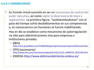 4.4.4.1 OMMBUSMAN Su función inicial consistía en ser un  mecanismo de control del poder ejecutivo , así como  vigilar la observancia de leyes y reglamentos.  La primitiva figura, "Justitieombudsman" con el paso del tiempo sufrió desdoblamientos en sus competencias y, en consecuencia sus funciones se fueron redefiniendo.  Hoy en día se establece como mecanismo de autorregulación no sólo para administraciones sino para empresas e instituciones privadas. BBVA  http://ws1.grupobbva.com/TLBB/tlbb/jsp/esp/conozca/respscor/defenso/index.jsp OTIS (ascensores)  http://www.otis.com/maintenancedetail/0,1422,CLI15_MID9725_RES1,00.html ENDESA  http://www.defensordelcliente.endesa.es/ 