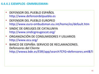 4.4.4.1 EJEMPLOS -OMMBUSMAN-  DEFENSOR DEL PUEBLO ESPAÑOL  http://www.defensordelpueblo.es DEFENSOR DEL PUEBLO EUROPEO  http://www.euro-ombudsman.eu.int/home/es/default.htm SINDIC DE GREUGES DE CATALUNYA  http://www.sindicgreugescat.org/ ORGANIZACIÓN DE CONSUMIDORES Y USUARIOS  http://www.ocu.org/ BANCO DE ESPAÑA: SERVICIO DE RECLAMACIONES. Defensores del Cliente  http://wwwa.bde.es/ESR/app/search?CFG=defensores.xml&TipoFormato=XSL&Paginate=OPEN   
