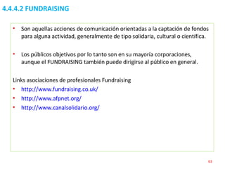 4.4.4.2 FUNDRAISING Son aquellas acciones de comunicación orientadas a la captación de fondos para alguna actividad, generalmente de tipo solidaria, cultural o científica. Los públicos objetivos por lo tanto son en su mayoría corporaciones, aunque el FUNDRAISING también puede dirigirse al público en general. Links asociaciones de profesionales Fundraising  http://www.fundraising.co.uk/   http://www.afpnet.org/   http://www.canalsolidario.org/   