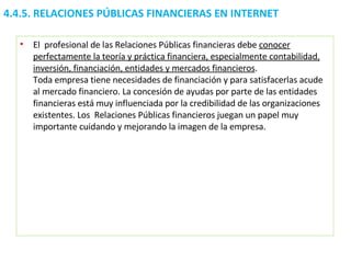 4.4.5.  RELACIONES PÚBLICAS FINANCIERAS EN INTERNET El  profesional de las Relaciones Públicas financieras debe  conocer perfectamente la teoría y práctica financiera, especialmente contabilidad, inversión, financiación, entidades y mercados financieros .  Toda empresa tiene necesidades de financiación y para satisfacerlas acude al mercado financiero. La concesión de ayudas por parte de las entidades financieras está muy influenciada por la credibilidad de las organizaciones existentes. Los  Relaciones Públicas financieros juegan un papel muy importante cuidando y mejorando la imagen de la empresa.  