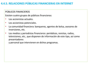 4.4.5.  RELACIONES PÚBLICAS FINANCIERAS EN INTERNET PÚBLICOS FINANCIEROS Existen cuatro grupos de públicos financieros:  Los accionistas actuales.  Los accionistas potenciales.  La comunidad financiera: banqueros, agentes de bolsa, asesores de inversiones, etc.  Los medios y periodistas financieros: periódicos, revistas, radios, televisiones, etc., que disponen de información de este tipo, así como presentadores  y personal que intervienen en dichos programas. 