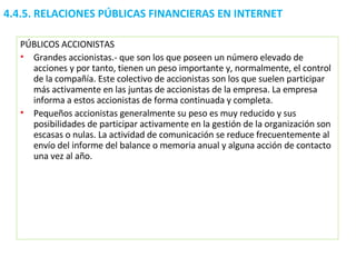 4.4.5.  RELACIONES PÚBLICAS FINANCIERAS EN INTERNET PÚBLICOS ACCIONISTAS Grandes accionistas.- que son los que poseen un número elevado de acciones y por tanto, tienen un peso importante y, normalmente, el control de la compañía. Este colectivo de accionistas son los que suelen participar más activamente en las juntas de accionistas de la empresa. La empresa informa a estos accionistas de forma continuada y completa. Pequeños accionistas generalmente su peso es muy reducido y sus posibilidades de participar activamente en la gestión de la organización son escasas o nulas. La actividad de comunicación se reduce frecuentemente al envío del informe del balance o memoria anual y alguna acción de contacto una vez al año.  